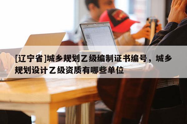 [辽宁省]城乡规划乙级编制证书编号，城乡规划设计乙级资质有哪些单位
