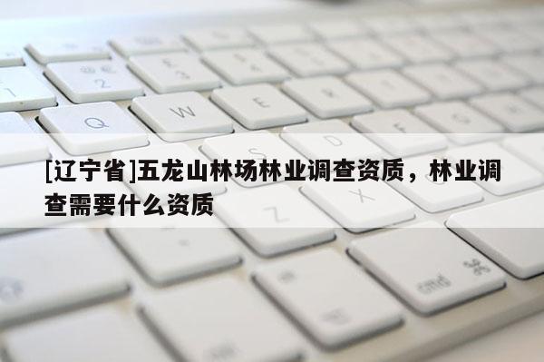 [辽宁省]五龙山林场林业调查资质，林业调查需要什么资质