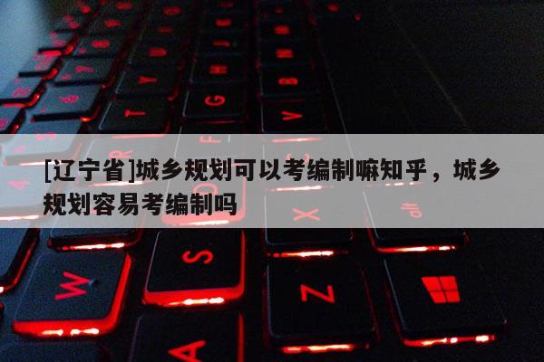 [辽宁省]城乡规划可以考编制嘛知乎，城乡规划容易考编制吗