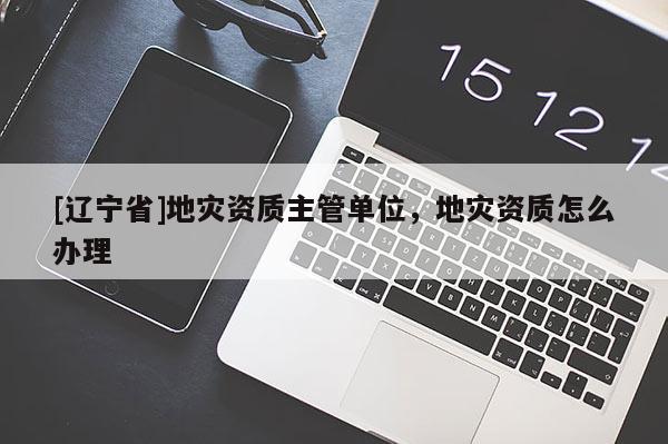 [辽宁省]地灾资质主管单位，地灾资质怎么办理