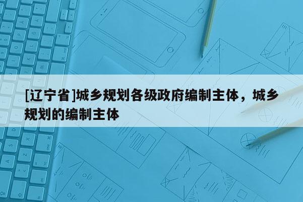 [辽宁省]城乡规划各级政府编制主体，城乡规划的编制主体