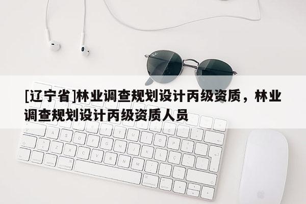 [辽宁省]林业调查规划设计丙级资质，林业调查规划设计丙级资质人员