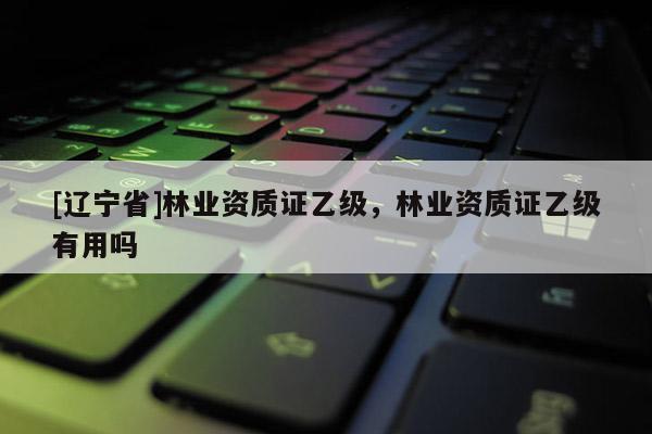 [辽宁省]林业资质证乙级，林业资质证乙级有用吗