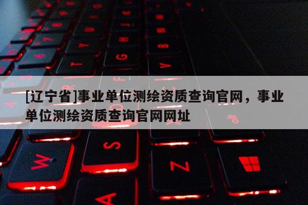 [辽宁省]事业单位测绘资质查询官网，事业单位测绘资质查询官网网址
