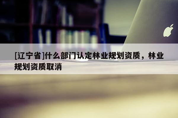 [辽宁省]什么部门认定林业规划资质，林业规划资质取消