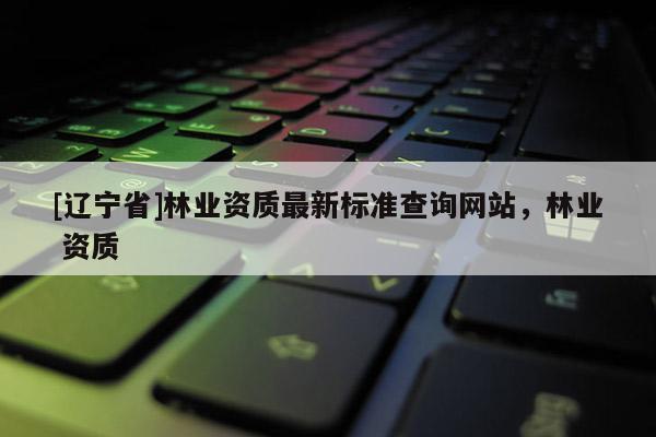 [辽宁省]林业资质最新标准查询网站，林业 资质