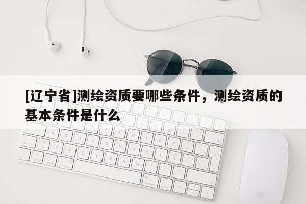 [辽宁省]测绘资质要哪些条件，测绘资质的基本条件是什么