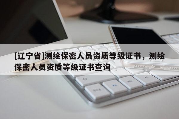 [辽宁省]测绘保密人员资质等级证书，测绘保密人员资质等级证书查询