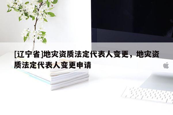 [辽宁省]地灾资质法定代表人变更，地灾资质法定代表人变更申请