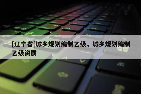 [辽宁省]城乡规划编制乙级，城乡规划编制乙级资质