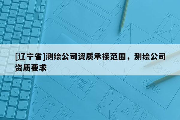 [辽宁省]测绘公司资质承接范围，测绘公司资质要求
