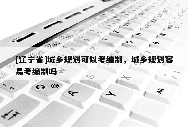 [辽宁省]城乡规划可以考编制，城乡规划容易考编制吗