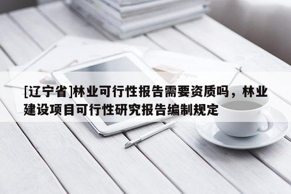 [辽宁省]林业可行性报告需要资质吗，林业建设项目可行性研究报告编制规定