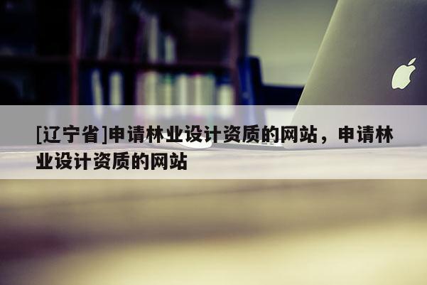 [辽宁省]申请林业设计资质的网站，申请林业设计资质的网站