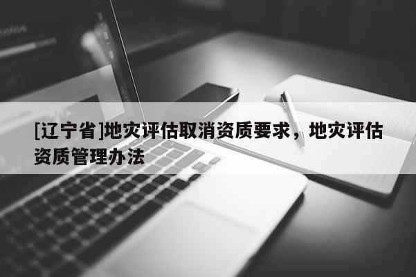 [辽宁省]地灾评估取消资质要求，地灾评估资质管理办法