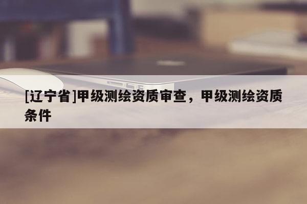[辽宁省]甲级测绘资质审查，甲级测绘资质条件