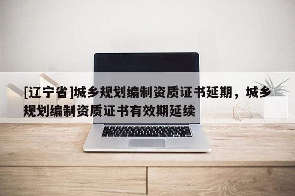 [辽宁省]城乡规划编制资质证书延期，城乡规划编制资质证书有效期延续