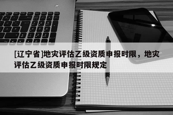 [辽宁省]地灾评估乙级资质申报时限，地灾评估乙级资质申报时限规定