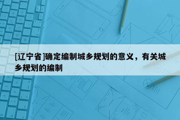 [辽宁省]确定编制城乡规划的意义，有关城乡规划的编制
