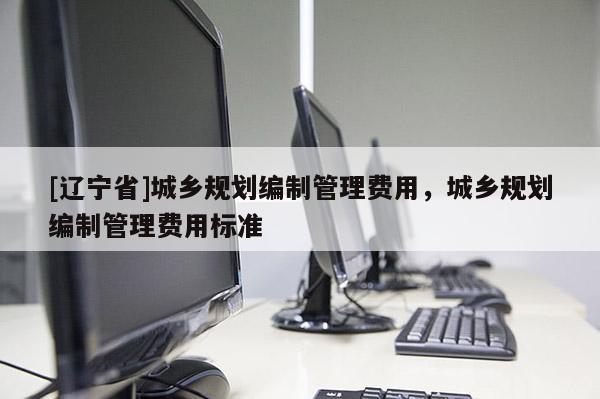[辽宁省]城乡规划编制管理费用，城乡规划编制管理费用标准
