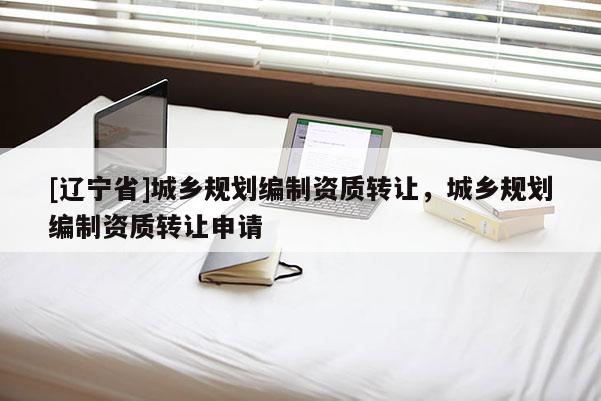 [辽宁省]城乡规划编制资质转让，城乡规划编制资质转让申请