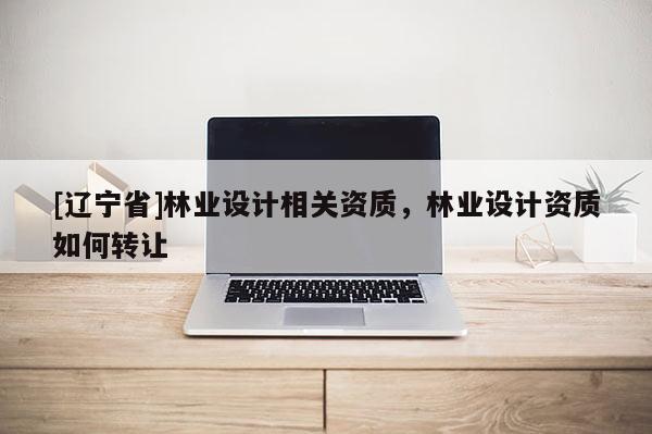 [辽宁省]林业设计相关资质，林业设计资质如何转让