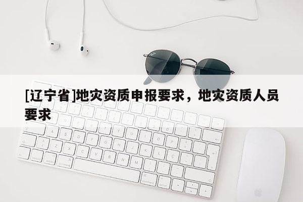 [辽宁省]地灾资质申报要求，地灾资质人员要求