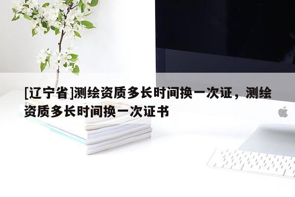 [辽宁省]测绘资质多长时间换一次证，测绘资质多长时间换一次证书