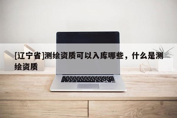 [辽宁省]测绘资质可以入库哪些，什么是测绘资质