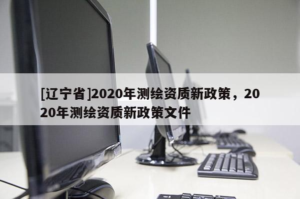 [辽宁省]2020年测绘资质新政策，2020年测绘资质新政策文件