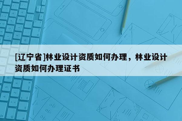 [辽宁省]林业设计资质如何办理，林业设计资质如何办理证书