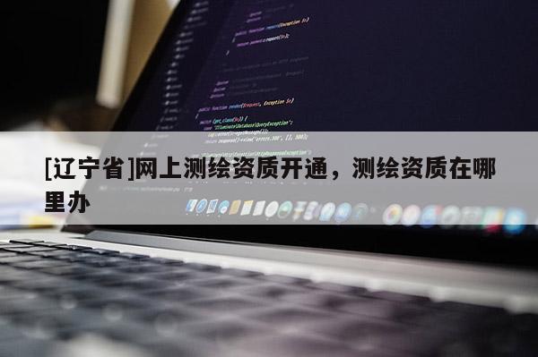 [辽宁省]网上测绘资质开通，测绘资质在哪里办