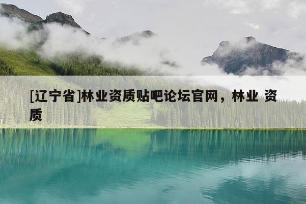 [辽宁省]林业资质贴吧论坛官网，林业 资质