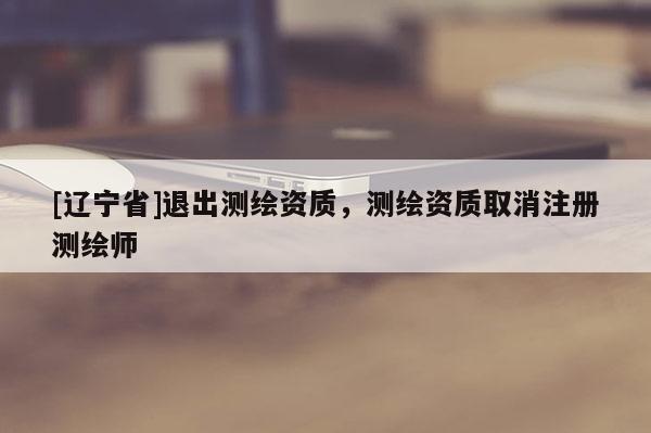 [辽宁省]退出测绘资质，测绘资质取消注册测绘师