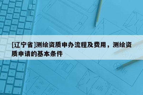 [辽宁省]测绘资质申办流程及费用，测绘资质申请的基本条件