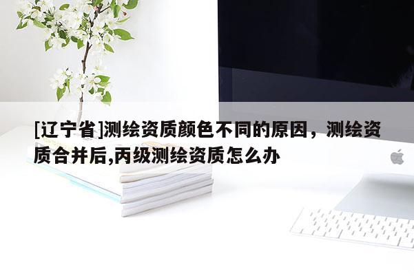 [辽宁省]测绘资质颜色不同的原因，测绘资质合并后,丙级测绘资质怎么办