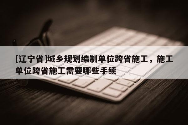 [辽宁省]城乡规划编制单位跨省施工，施工单位跨省施工需要哪些手续
