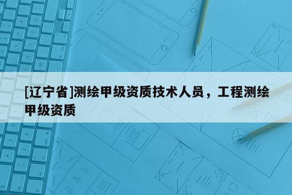 [辽宁省]测绘甲级资质技术人员，工程测绘甲级资质