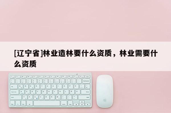 [辽宁省]林业造林要什么资质，林业需要什么资质