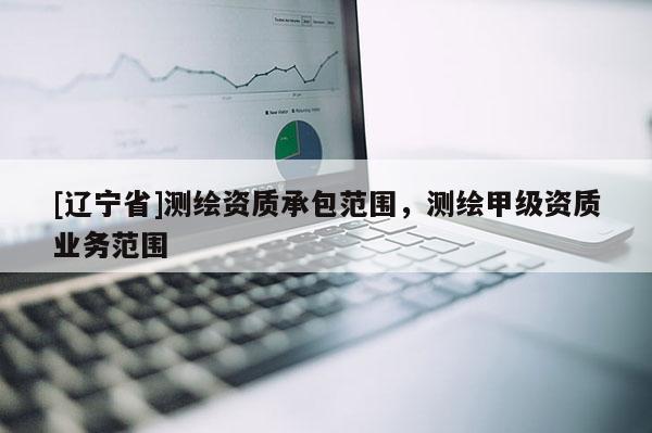 [辽宁省]测绘资质承包范围，测绘甲级资质业务范围