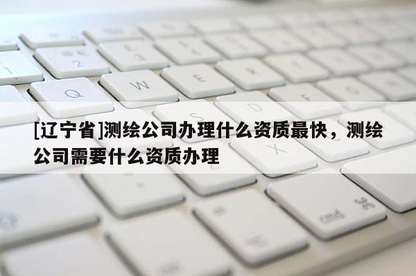 [辽宁省]测绘公司办理什么资质最快，测绘公司需要什么资质办理