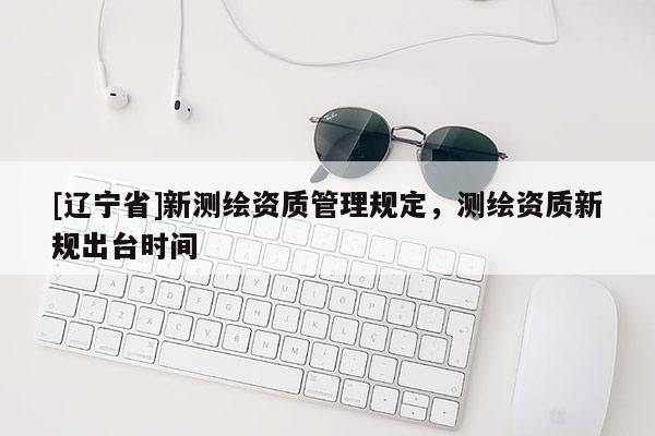 [辽宁省]新测绘资质管理规定，测绘资质新规出台时间
