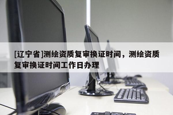 [辽宁省]测绘资质复审换证时间，测绘资质复审换证时间工作日办理