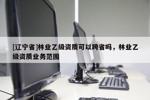 [辽宁省]林业乙级资质可以跨省吗，林业乙级资质业务范围