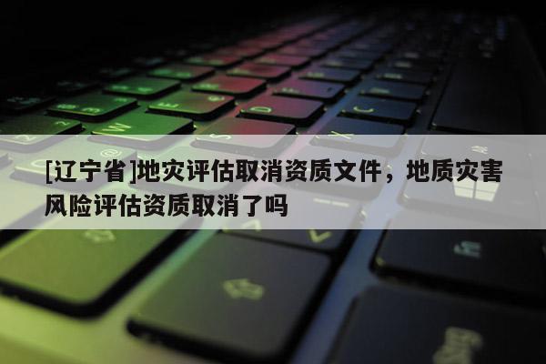 [辽宁省]地灾评估取消资质文件，地质灾害风险评估资质取消了吗