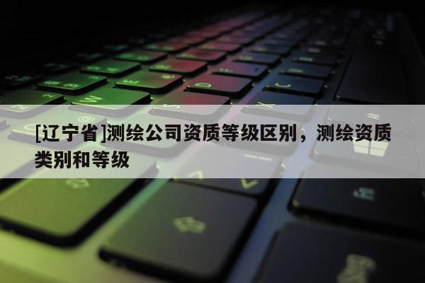 [辽宁省]测绘公司资质等级区别，测绘资质类别和等级