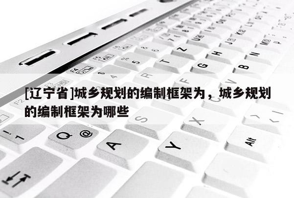 [辽宁省]城乡规划的编制框架为，城乡规划的编制框架为哪些