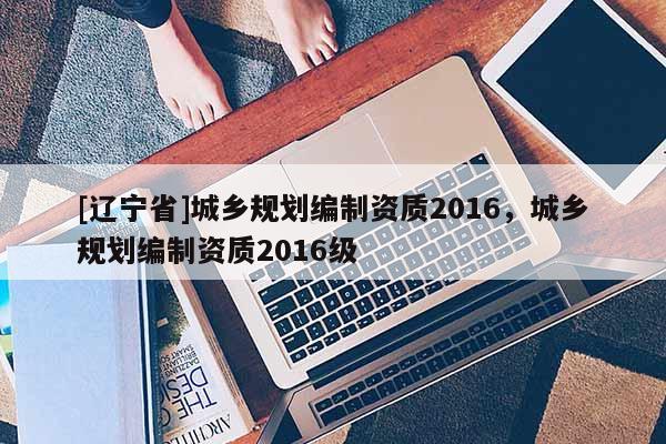 [辽宁省]城乡规划编制资质2016，城乡规划编制资质2016级