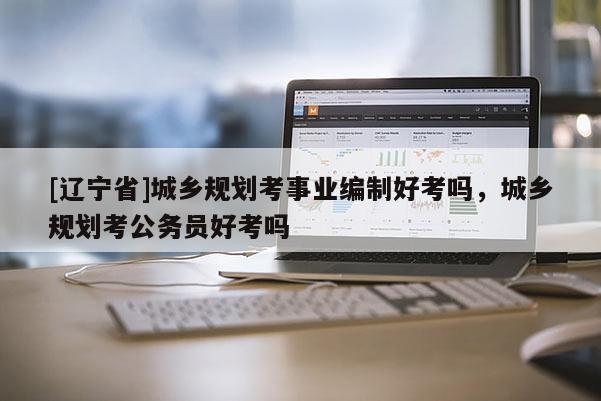[辽宁省]城乡规划考事业编制好考吗，城乡规划考公务员好考吗