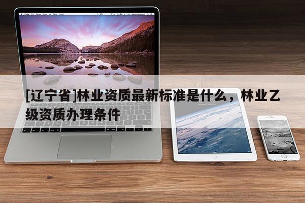[辽宁省]林业资质最新标准是什么，林业乙级资质办理条件